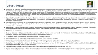 J Karthikeyan
 Karthikeyan has 2 decades years of experience in developing and managing consulting business and consulting and coaching top leadership teams. His consulting career includes
PriceWaterhouseCoopers (PwC) where he was a Principal in the Global Energy and Mining Practice and later the GRID ( Government Reforms and Institutional Development )
Practice . He joined Grow Talent the fastest growing Human Capital Firm in mid 2000s that was acquired by Right Management. In his 9 years in Right Management Karthikeyan was
Vice President Consulting Services with additional Regional Practice Leader roles for Engage and Align and later Career Management Practice . He was India Delivery Leader in
Right Management before joining Mercuri Urval a Swedish Talent Management firm responsible for new client acquisitions and supporting the delivery teams in solution and delivery.
He has branched out on his own from April 2016.
 Experiential Simulations for Leadership Development : Designed and Delivered Simulations for Decision Making , Team Working , Customer Service , Innovation , Leadership Styles ,
Execution, Influence that help leaders develop awareness of their conditioning for companies in Healthcare, Retail, Manufacturing , Automotive, , Energy and Utilities, Textiles , IT
services and Product companies
 Executive Coaching Assignments : VP for a large Software Product company , VP Platform, Senior Director PMG, Director Product Development , VP Cloud Services , Managing
Director for Logistics Company , Country Manager for Diversified Conglomerate, Regional Leader for FMCG company, Sales Leader Assessed High Potential, High Potential
transverse leaders in Aerospace
 Areas coached : Coaching for Role transition , Coaching for performance , Coaching for Influence , Coaching for communication , Coaching for working X boundaries , Coaching for
emotional intelligence, Coaching for Upward Management, Coaching Sales Leaders to be Strategic in Sales, Develop Next Line Sales Leaders
• Publications and Appearances :
• Chapter on Exploration and Exploitation in book Business Models and People Practices with foreword from Dr Marshall Goldsmith Worlds #1 Executive Coach and World Thinker List
published by Routledge Press, released in the monthly event of NHRD Bangalore July 2015.
• CII Speaker on Culture and Innovation in HR Innovation Summit , Coimbatore , Oct 2014
• National HRD Network: Co-facilitator for Large Scale Interactive process , Annual Conference Nov 2011
• Article on Engagement Quotient : The Nasscom –Right Management “ 15 Exciting companies to Work Survey 2008, Human Capital , May 2009 Issue
• Working Paper Stemming the Tide of Attrition in India : Keys to increasing retention , co-authored with Right Management USA and Villanova Business School in October 2008 cited in
Sloan Management Review , Journal of Career Management
• Talent Management Strategies to Attract and Retain Talent: Talent Management Quarterly National HRD Journal, India , June 2007
• Paper on Employee Engagement, co-authored with Sampurna Sonowal presented in the Confederation of Indian Industry (CII) HR Conclave held in Hyderabad , September 2007
5
 