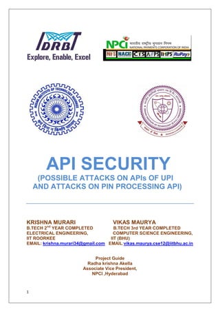 1
API SECURITY
(POSSIBLE ATTACKS ON APIs OF UPI
AND ATTACKS ON PIN PROCESSING API)
KRISHNA MURARI VIKAS MAURYA
B.TECH 2nd
YEAR COMPLETED B.TECH 3rd YEAR COMPLETED
ELECTRICAL ENGINEERING, COMPUTER SCIENCE ENGINEERING,
IIT ROORKEE IIT (BHU)
EMAIL: krishna.murari34@gmail.com EMAIL:vikas.maurya.cse12@iitbhu.ac.in
Project Guide
Radha krishna Akella
Associate Vice President,
NPCI ,Hyderabad
 