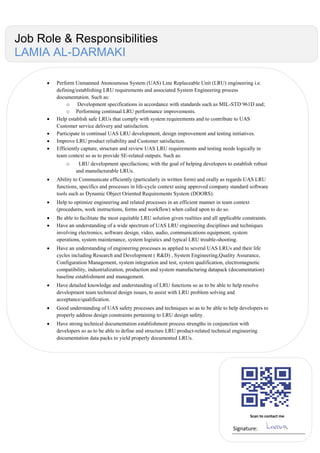  Perform Unmanned Atonoumous System (UAS) Line Replaceable Unit (LRU) engineering i.e.
defining/establishing LRU requirements and associated System Engineering process
documentation. Such as:
o Development specifications in accordance with standards such as MIL-STD 961D and;
o Performing continual LRU performance improvements.
 Help establish safe LRUs that comply with system requirements and to contribute to UAS
Customer service delivery and satisfaction.
 Participate in continual UAS LRU development, design improvement and testing initiatives.
 Improve LRU product reliability and Customer satisfaction.
 Efficiently capture, structure and review UAS LRU requirements and testing needs logically in
team context so as to provide SE-related outputs. Such as:
o LRU development specifactions; with the goal of helping developers to establish robust
and manufacturable LRUs.
 Ability to Communicate efficiently (particularly in written form) and orally as regards UAS LRU
functions, specifics and processes in life-cycle context using approved company standard software
tools such as Dynamic Object Oriented Requirements System (DOORS).
 Help to optimize engineering and related processes in an efficient manner in team context
(procedures, work instructions, forms and workflow) when called upon to do so.
 Be able to facilitate the most equitable LRU solution given realities and all applicable constraints.
 Have an understanding of a wide spectrum of UAS LRU engineering disciplines and techniques
involving electronics, software design, video, audio, communications equipment, system
operations, system maintenance, system logistics and typical LRU trouble-shooting.
 Have an understanding of engineering processes as applied to several UAS LRUs and their life
cycles including Research and Development ( R&D) , System Engineering,Quality Assurance,
Configuration Management, system integration and test, system qualification, electromagnetic
compatibility, industrialization, production and system manufacturing datapack (documentation)
baseline establishment and management.
 Have detailed knowledge and understanding of LRU functions so as to be able to help resolve
development team technical design issues, to assist with LRU problem solving and
acceptance/qualification.
 Good understanding of UAS safety processes and techniques so as to be able to help developers to
properly address design constraints pertaining to LRU design safety.
 Have strong technical documentation establishment process strengths in conjunction with
developers so as to be able to define and structure LRU product-related technical engineering
documentation data packs to yield properly documented LRUs.
Scan to contact me
Signature:
Job Role & Responsibilities
LAMIA AL-DARMAKI
 