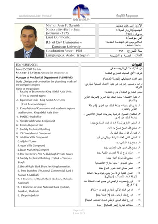 Page 1 of 2
8 June 2015
CURRICULUM VITAE ‫ذاتيــة‬ ‫ســــــرية‬
‫درويش‬ ‫فائز‬ ‫أنس‬Name: Anas F. Darwish
‫سوري‬-1975
Nationality/Birth date:
Jordanian - 1975
‫الهندسة‬ ‫في‬ ‫البكالوريوس‬‫المدنية‬–
‫جامعة‬‫دمشق‬
Last Certificate:
B.S. of Civil Engineering
Damascus University
1998Graduation Year: 1998
‫اإلنكليزية‬ ‫و‬ ‫العربية‬Languages: Arabic & English
‫اخلربات‬EXPERIENCE
From 05/2007 To date
Modern Horizon Advanced Projects Co
Manager of Mechanical Department (PLUMBING)
Study ,Design and constrution the plumbing works of
the company projects
Some of the projects:
1. Faculty of Economoics-King Abdul Aziz Univ.
( First & second stages)
2. Equestrian Club - King Abdul Aziz Univ
( First & second stages)
3. Completion of Classrooms and academic sqaure
Auditoruims. King Abdul Aziz Univ
4. PMDC Head office
5. Sheikh Saleh Villas Compound
6. Umm Al-qurra Hotel
7. Mobily Technical Buidling
8. ZAD residential Compound
9. Al-Attas Villa Compound
10.Al-Jabri Tower
11.Ayan Villa Compound
12.Jazan Marketing Complex
13.His Excellency Amr Al-Dabbagh Private Palace
14.Mobily Technical Building ( Tabuk – Yanbu –
Haql)
15.(16) Al-Rajhi Bank Branches Kingdomewide.
16. Two Branches of National Commercial Bank (
Najran & Makkah)
17. 5 Branches of Riyadh Bank ( Jeddah, Makkah,
Madinah)
18. 3 Branches of Arab National Bank ( Jeddah,
Makkah, Madinah)
19. Shops in Jeddah
 