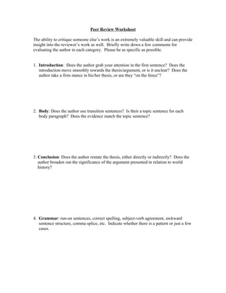 Peer Review Worksheet
The ability to critique someone else’s work is an extremely valuable skill and can provide
insight into the reviewer’s work as well. Briefly write down a few comments for
evaluating the author in each category. Please be as specific as possible.
1. Introduction: Does the author grab your attention in the first sentence? Does the
introduction move smoothly towards the thesis/argument, or is it unclear? Does the
author take a firm stance in his/her thesis, or are they “on the fence”?
2. Body: Does the author use transition sentences? Is their a topic sentence for each
body paragraph? Does the evidence match the topic sentence?
3. Conclusion: Does the author restate the thesis, either directly or indirectly? Does the
author broaden out the significance of the argument presented in relation to world
history?
4. Grammar: run-on sentences, correct spelling, subject-verb agreement, awkward
sentence structure, comma splice, etc. Indicate whether there is a pattern or just a few
cases.
 