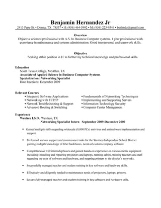 Benjamin Hernandez Jr
2413 Pepe St. ▪ Donna, TX 78537 ▪ H: (956) 464-5992 ▪ M: (956) 223-9546 ▪ benhndz@gmail.com
Overview
Objective oriented professional with A.S. In Business Computer systems. 1 year professional work
experience in maintenance and systems administration. Good interpersonal and teamwork skills.
Objective
Seeking stable position in IT to further my technical knowledge and professional skills.
Education
South Texas College, McAllen, TX
Associate of Applied Science in Business Computer Systems
Specialization: Networking Specialist
Date Received: December 2009
Relevant Courses
▪ Integrated Software Applications ▪ Fundamentals of Networking Technologies
▪ Networking with TCP/IP ▪ Implementing and Supporting Servers
▪ Network Troubleshooting & Support ▪ Information Technology Security
▪ Advanced Routing & Switching ▪ Computer Center Management
Experience
Weslaco I.S.D., Weslaco, TX
Networking Specialist Intern September 2009-December 2009
 Gained multiple skills regarding widescale (8,000 PCs) antivirus and antimalware implementation and
support.
 Performed various support and maintenance tasks for the Weslaco Independent School District
gaining in depth knowledge of fiber backbones, needs of custom company software
 Completed over 160 internship hours and gained hands-on experience on various media equipment
including: installing and repairing projectors and laptops, running cables, training teachers and staff
regarding the uses of software and hardware, and mapping printers to the district’s networks.
 Successfully managed teacher and student training in key software and hardware skills.
 Effectively and diligently tended to maintenance needs of projectors, laptops, printers.
 Successfully managed teacher and student training in key software and hardware skills.
 