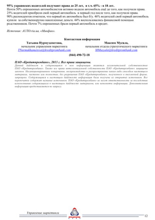 95% украинских водителей получают права до 25 лет, в т.ч. 65% - в 18 лет.
Почти 50% опрошенных автомобилистов активно водили автомобиль ещё до того, как получили права.
25% водителей приобрели свой первый автомобиль в первый год после того, как получили права.
90% респондентов отметили, что первый их автомобиль был б/у. 46% водителей свой первый автомобиль
купили за собственноручно накопленные деньги. 44% воспользовались финансовой помощью
родственников. Почти 7% опрошенных брали первый автомобиль в кредит.

Источник: AUTO.ria.ua, «Минфин».

                                      Контактная информация
            Татьяна Нурмухаметова,                              Максим Мусяла,
         начальник управления маркетинга           начальник отдела стратегического маркетинга
       TNurmukhametova@kreditprombank.com                 MMusyala@kreditprombank.com
                                                (044) 490-72-18

     ПАО «Кредитпромбанк», 2013 г. Все права защищены.
     Данный дайджест и содержащаяся в нем информация являются исключительной собственностью
     ПАО «Кредитпромбанк». Также все права интеллектуальной собственности ПАО «Кредитпромбанк» защищены
     законом. Несанкционированное копирование, воспроизводство и распространение каким-либо способом настоящего
     материала, частично или полностью, без разрешения ПАО «Кредитпромбанк», полученного в письменной форме,
     запрещено. Содержащаяся в настоящем дайджесте информация была получена из открытых источников. Все
     перепечатки содержат название источников. ПАО «Кредитпромбанк» не несет ответственности за последствия
     использования содержащихся в настоящем дайджесте материалов, или неполноты информации. Дополнительная
     информация предоставляется по запросу.




              Управление маркетинга
                                                                                                            12
 