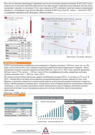 Рост цен на зерновые провоцирует повышение цен на все остальные продукты питания. В 2013-2015 годах
на фоне роста экономик стран Юго-Восточной Азии мир ожидает очередная волна агфляции. Больше всего
подорожает говядина: за последние 10 лет цены выросли на 55%, примерно такой же порядок подорожания
ожидается в ближайшие годы. В итоге Big Mac, который в 2003 году стоил $3, сейчас — около $4, к 2015
г. подорожает минимум до $5. Источник: «Инвестгазета».




                                                                       Источник: Госстат, «Бизнес».


МЕТАЛЛУРГИЯ
В 2012 году внутреннее потребление металлопроката в Украине составило 7,236 млн. тонн, что на 10%
ниже, чем по итогам 2011 года. Товарная структура потребления металлопродукции в Украине: объем
внутренних отгрузок стального проката составил 5840 тыс. тонн (-3% к 2011 года), трубной продукции —
644 тыс. тонн (-17%), чугуна — 149 тыс. тонн (-45%), полуфабрикатов (слябы, квадратная заготовка,
трубная заготовка и пр.) — 602 тыс. тонн (-39%).
По самым оптимистичным прогнозам, прирост возобновится не ранее 2014 г. и составит до 7% в год. В
2015 г. общий объем поставок металлопроката на внутренний рынок составит порядка 8,2 млн. тонн.
Прирост, в основном, ожидается в строительной отрасли, вследствие реализации отложенного спроса на
жилье", Необходимыми условиями роста потребления стали в Украине являются активизация глобальной
экономики, и, как следствие, увеличении темпов экономического роста Украины; смягчение денежно-
кредитной политики с целью поддержания реального сектора экономики; приток иностранных
инвестиций.
Источник: УГМК, «Дело».
НЕДВИЖИМОСТЬ




             Управление маркетинга
                                                                                                 5
 