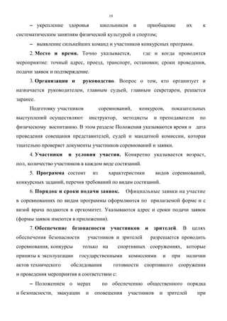 10
−−−− укрепление здоровья школьников и приобщение их к
систематическим занятиям физической культурой и спортом;
−−−− выявление сильнейших команд и участников конкурсных программ.
2. Место и время. Точно указывается, где и когда проводится
мероприятие: точный адрес, проезд, транспорт, остановки; сроки проведения,
подачи заявок и подтверждение.
3. Организация и руководство. Вопрос о том, кто организует и
назначается руководителем, главным судьей, главным секретарем, решается
заранее.
Подготовку участников соревнований, конкурсов, показательных
выступлений осуществляют инструктор, методисты и преподаватели по
физическому воспитанию. В этом разделе Положения указываются время и дата
проведения совещания представителей, судей и мандатной комиссии, которая
тщательно проверяет документы участников соревнований и заявки.
4. Участники и условия участия. Конкретно указывается возраст,
пол, количество участников в каждом виде состязаний.
5. Программа состоит из характеристики видов соревнований,
конкурсных заданий, перечня требований по видам состязаний.
6. Порядок и сроки подачи заявок. Официальные заявки на участие
в соревнованиях по видам программы оформляются по прилагаемой форме и с
визой врача подаются в оргкомитет. Указываются адрес и сроки подачи заявок
(формы заявок имеются в приложении).
7. Обеспечение безопасности участников и зрителей. В целях
обеспечения безопасности участников и зрителей разрешается проводить
соревнования, конкурсы только на спортивных сооружениях, которые
приняты к эксплуатации государственными комиссиями и при наличии
актов технического обследования готовности спортивного сооружения
и проведения мероприятия в соответствии с:
−−−− Положением о мерах по обеспечению общественного порядка
и безопасности, эвакуации и оповещения участников и зрителей при
Copyright ОАО «ЦКБ «БИБКОМ» & ООО «Aгентство Kнига-Cервис»
 