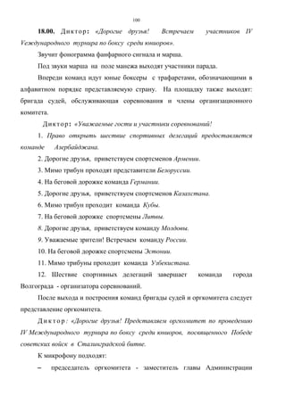 100
18.00. Диктор: «Дорогие друзья! Встречаем участников IV
Vеждународного турнира по боксу среди юниоров».
Звучит фонограмма фанфарного сигнала и марша.
Под звуки марша на поле манежа выходят участники парада.
Впереди команд идут юные боксеры с трафаретами, обозначающими в
алфавитном порядке представляемую страну. На площадку также выходят:
бригада судей, обслуживающая соревнования и члены организационного
комитета.
Диктор: «Уважаемые гости и участники соревнований!
1. Право открыть шествие спортивных делегаций предоставляется
команде Азербайджана.
2. Дорогие друзья, приветствуем спортсменов Армении.
3. Мимо трибун проходят представители Белоруссии.
4. На беговой дорожке команда Германии.
5. Дорогие друзья, приветствуем спортсменов Казахстана.
6. Мимо трибун проходит команда Кубы.
7. На беговой дорожке спортсмены Литвы.
8. Дорогие друзья, приветствуем команду Молдовы.
9. Уважаемые зрители! Встречаем команду России.
10. На беговой дорожке спортсмены Эстонии.
11. Мимо трибуны проходит команда Узбекистана.
12. Шествие спортивных делегаций завершает команда города
Волгограда - организатора соревнований.
После выхода и построения команд бригады судей и оргкомитета следует
представление оргкомитета.
Д и к т о р : «Дорогие друзья! Представляем оргкомитет по проведению
IV Международного турнира по боксу среди юниоров, посвященного Победе
советских войск в Сталинградской битве.
К микрофону подходят:
−−−− председатель оргкомитета - заместитель главы Администрации
Copyright ОАО «ЦКБ «БИБКОМ» & ООО «Aгентство Kнига-Cервис»
 