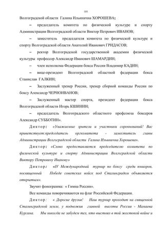 101
Волгоградской области Галина Ильинична ХОРОШЕВА;
−−−− председатель комитета по физической культуре и спорту
Администрации Волгоградской области Виктор Петрович ИВАНОВ;
−−−− заместитель председателя комитета по физической культуре и
спорту Волгоградской области Анатолий Иванович ГРИДАСОВ;
−−−− ректор Волгоградской государственной академии физической
культуры профессор Александр Иванович ШАМАРДИН;
−−−− член исполкома Федерации бокса России Владимир КАДИН;
−−−− вице-президент Волгоградской областной федерации бокса
Станислав ГАЛКИН;
−−−− Заслуженный тренер России, тренер сборной команды России по
боксу Александр ЧЕРНОИВАНОВ;
−−−− Заслуженный мастер спорта, президент федерации бокса
Волгоградской области Игорь КШИНИН;
−−−− председатель Волгоградского областного профсоюза боксеров
Александр СУББОТИН».
Д и к т о р : «Уважаемые зрители и участники соревнований! Вас
приветствует:председатель оргкомитета - заместитель главы
Администрации Волгоградской области Галина Ильинична Хорошева».
Д и к т о р : «Слово предоставляется председателю комитета по
физической культуре и спорту Администрации Волгоградской области
Виктору Петровичу Иванову»
Д и к т о р : «IV Международный турнир по боксу среди юниоров,
посвященный Победе советских войск под Сталинградом объявляется
открытым».
Звучит фонограмма: « Гимна России».
Все команды поворачиваются на флаг Российской Федерации.
Д и к т о р : « Дорогие друзья! Наш турнир проходит на священной
Сталинградской земле, у подножия главной высоты России - Мамаева
Кургана. Мы никогда не забудем тех, кто выстоял в той жестокой войне и
Copyright ОАО «ЦКБ «БИБКОМ» & ООО «Aгентство Kнига-Cервис»
 