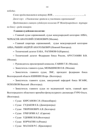 102
победил.
Слово предоставляется ветерану ВОВ… …………………………………….».
Д и к т о р : «Уважаемые зрители и участники соревнований!
Представляем главную судейскую коллегию IV Международного турнира
по боксу среди юниоров.
Главная судейская коллегия:
−−−− Главный судья соревнований, судья международной категории АИБА,
ЧЕРКАСОВ АНАТОЛИЙ СЕМЕНОВИЧ (Москва).
−−−− Главный секретарь соревнований, судья международной категории
АИБА, РЫБИН АНДРЕЙ АНАТОЛЬЕВИЧ (Нижний Новгород).
−−−− Технический делегат ЕАБА, РАГИМОВ О.(Израиль).
−−−− Технический делегат Федерации бокса России, АРУСТАМЯН В.В.
(Москва).
−−−− Руководитель просмотровой комиссии, САВИН Г.И. (Москва).
−−−− Заместитель главного судьи, МЕНЬШИКОВ О.В. (Москва).
−−−− Заместитель главного судьи, ЗМС, президент федерации бокса
Волгоградской области КШИНИН Игорь (Волгоград).
−−−− Заместитель главного судьи, заведующий кафедрой бокса ВГАФК,
ОСКОЛКОВ Василий (Волгоград).
−−−− Заместитель главного судьи по медицинской части, главный врач
Волгоградского областного врачебно-физкультурного диспансера ГУРО Ольга.
(Волгоград).
−−−− Судья КИРСАНОВ С.Н. (Новосибирск)
−−−− Судья СУДАКОВ Е.Б. (Димитровград)
−−−− Судья ТВОРОНОВИЧ А.В. (Белгород)
−−−− Судья ГРИГОРЯН А.Г. (Саратов)
−−−− Судья УДОВИК В.И.(Волгоград)
−−−− Судья КОРЧАГИН А.(Рязань)
−−−− Судья МАЛАЕВ Р.С. (Красноярск)
Copyright ОАО «ЦКБ «БИБКОМ» & ООО «Aгентство Kнига-Cервис»
 