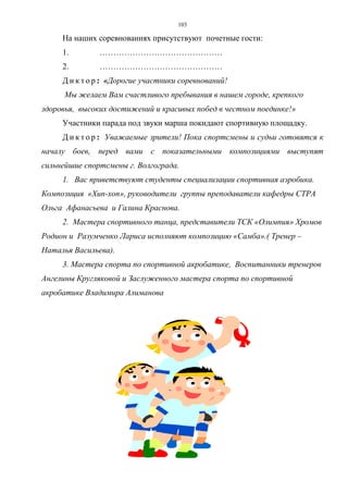 103
На наших соревнованиях присутствуют почетные гости:
1. ………………………………………
2. ………………………………………
Д и к т о р : «Дорогие участники соревнований!
Мы желаем Вам счастливого пребывания в нашем городе, крепкого
здоровья, высоких достижений и красивых побед в честном поединке!»
Участники парада под звуки марша покидают спортивную площадку.
Д и к т о р : Уважаемые зрители! Пока спортсмены и судьи готовятся к
началу боев, перед вами с показательными композициями выступят
сильнейшие спортсмены г. Волгограда.
1. Вас приветствуют студенты специализации спортивная аэробика.
Композиция «Хип-хоп», руководители группы преподаватели кафедры СТРА
Ольга Афанасьева и Галина Краснова.
2. Мастера спортивного танца, представители ТСК «Олимпия» Хромов
Родион и Разумченко Лариса исполняют композицию «Самба».( Тренер –
Наталья Васильева).
3. Мастера спорта по спортивной акробатике, Воспитанники тренеров
Ангелины Кругляковой и Заслуженного мастера спорта по спортивной
акробатике Владимира Алиманова
Copyright ОАО «ЦКБ «БИБКОМ» & ООО «Aгентство Kнига-Cервис»
 