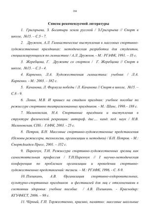 104
Список рекомендуемой литературы
1. Григорьева, З. Богатыри земли русской / З.Григорьева // Спорт в
школе, №15. – С.5 - 7.
2. Дружков, А.Л. Гимнастические выступления в массовых спортивно-
художественных праздниках: методическая разработка для студентов,
специализирующихся по гимнастике / А.Л. Дружков. - М.: РГАФК, 1991. – 35 с.
3. Жеребцова, Г. Дружите со спортом / Г. Жеребцова // Спорт в
школе, №15. – С.3 - 4.
4. Карпенко, Л.А. Художественная гимнастика: учебник / Л.А.
Карпенко. - М.: 2003. – 382 с.
5. Качанова, Л. Формула победы / Л. Качанова // Спорт в школе, №15. –
С.8 - 9.
6. Левин, М.В. И пришел на стадион праздник: учебное пособие по
режиссуре спортивно театрализованных праздников. - М.: Шанс, 1998.– 188 с.
7. Малиновская, Н.А. Спортивные праздники и выступления в
структуре физической рекреации: автореф. дис…. канд. пед. наук / Н.В.
Малиновская, СПб.: ГАФК, 2003. - 25 с.
8. Петров, Б.Н. Массовые спортивно-художественные представления
(Основы режиссеры, технологии, организации и методики) / Б.Н. Петров. - М.:
СпортАкадем Пресс, 2001. – 352 с.
9. Паренчук, Т.Н. Режиссура спортивно-художественных зрелищ как
самостоятельная профессия / Т.Н.Паренчук // I научно-методическая
конференция по проблемам организации и проведении спортивно-
художественных представлений: тезисы. – М.: РГАФК, 1996. - С. 8-9.
10. Плешкань, А.В. Организация спортивно-оздоровительных,
культурно-спортивных праздников и фестивалей для лиц с отклонениями в
состоянии здоровья: учебное пособие / А.В. Плешкань. - Краснодар:
КГУФКСТ, 2006. – 98 с.
11. Чёрный, Г.П. Торжественно, красиво, памятно: массовые школьные
Copyright ОАО «ЦКБ «БИБКОМ» & ООО «Aгентство Kнига-Cервис»
 