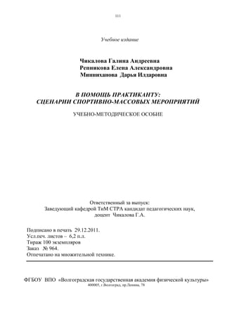 111
Учебное издание
Чикалова Галина Андреевна
Репникова Елена Александровна
Минниханова Дарья Илдаровна
В ПОМОЩЬ ПРАКТИКАНТУ:
СЦЕНАРИИ СПОРТИВНО-МАССОВЫХ МЕРОПРИЯТИЙ
УЧЕБНО-МЕТОДИЧЕСКОЕ ОСОБИЕ
Ответственный за выпуск:
Заведующий кафедрой ТиМ СТРА кандидат педагогических наук,
доцент Чикалова Г.А.
Подписано в печать 29.12.2011.
Усл.печ. листов – 6,2 п.л.
Тираж 100 экземпляров
Заказ № 964.
Отпечатано на множительной технике.
ФГБОУ ВПО «Волгоградская государственная академия физической культуры»
400005, г.Волгоград, пр.Ленина, 78
Copyright ОАО «ЦКБ «БИБКОМ» & ООО «Aгентство Kнига-Cервис»
 