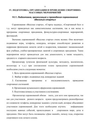 16
1V. ПОДГОТОВКА, ОРГАНИЗАЦИЯ И ПРОВЕДЕНИЕ СПОРТИВНО-
МАССОВЫХ МЕРОПРИЯТИЙ
1V.1. Подготовка, организация и проведение соревнований
«Веселые старты»
Соревнования «Веселые старты», «Старты надежд», «Спортивный бал» и
т.д. могут проводиться как самостоятельные состязания, так и как вклад в
программы спортивных праздников, физкультурно-спортивных мероприятий,
фестивалей.
Значение соревнований «Веселые старты» очень велико. Они включают
подвижные игры, эстафеты, конкурсы, которые способствуют развитию и
коррекции физических качеств детей и подростков, повышают эмоциональный
фон учебных, учебно-тренировочных занятий и спортивных праздников. Такие
мероприятия могут проводиться для лиц дошкольного, а также младшего,
среднего и старшего школьного возраста.
Организатору (учителю физической культуры, методисту, воспитателю,
волонтеру и т.д.) при составлении плана проведения соревнований
необходимо учесть следующие моменты:
1. Цель проведения соревнований «Веселые старты».
2. Выбор эстафет, подвижных игр, конкурсных заданий
3. Составление программы и последовательность проведения
спортивных состязаний.
4. Организация музыкального оформления соревнований.
5. Подготовка команд и участников к состязаниям.
Организатор соревнований обязан знать, для кого они проводятся, так
как для участников разного возраста нужно предусматривать разнообразные
по сложности эстафеты, конкурсные задания с учетом идей, которые объединяют
участников соревнований. Для этого необходимо изучить информацию
последних важных событий, происходящих в спортивном мире, даты и
праздники. Они могут быть посвящены «Дню знаний», началу года, открытию
спортивного или летнего сезона.
Copyright ОАО «ЦКБ «БИБКОМ» & ООО «Aгентство Kнига-Cервис»
 