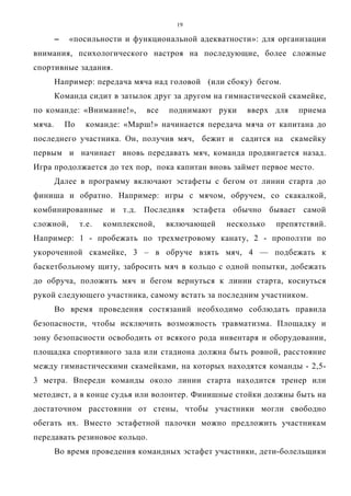 19
−−−− «посильности и функциональной адекватности»: для организации
внимания, психологического настроя на последующие, более сложные
спортивные задания.
Например: передача мяча над головой (или сбоку) бегом.
Команда сидит в затылок друг за другом на гимнастической скамейке,
по команде: «Внимание!», все поднимают руки вверх для приема
мяча. По команде: «Марш!» начинается передача мяча от капитана до
последнего участника. Он, получив мяч, бежит и садится на скамейку
первым и начинает вновь передавать мяч, команда продвигается назад.
Игра продолжается до тех пор, пока капитан вновь займет первое место.
Далее в программу включают эстафеты с бегом от линии старта до
финиша и обратно. Например: игры с мячом, обручем, со скакалкой,
комбинированные и т.д. Последняя эстафета обычно бывает самой
сложной, т.е. комплексной, включающей несколько препятствий.
Например: 1 - пробежать по трехметровому канату, 2 - проползти по
укороченной скамейке, 3 – в обруче взять мяч, 4 — подбежать к
баскетбольному щиту, забросить мяч в кольцо с одной попытки, добежать
до обруча, положить мяч и бегом вернуться к линии старта, коснуться
рукой следующего участника, самому встать за последним участником.
Во время проведения состязаний необходимо соблюдать правила
безопасности, чтобы исключить возможность травматизма. Площадку и
зону безопасности освободить от всякого рода инвентаря и оборудовании,
площадка спортивного зала или стадиона должна быть ровной, расстояние
между гимнастическими скамейками, на которых находятся команды - 2,5-
3 метра. Впереди команды около линии старта находится тренер или
методист, а в конце судья или волонтер. Финишные стойки должны быть на
достаточном расстоянии от стены, чтобы участники могли свободно
обегать их. Вместо эстафетной палочки можно предложить участникам
передавать резиновое кольцо.
Во время проведения командных эстафет участники, дети-болельщики
Copyright ОАО «ЦКБ «БИБКОМ» & ООО «Aгентство Kнига-Cервис»
 