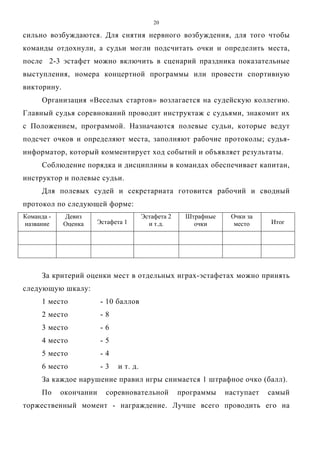 20
сильно возбуждаются. Для снятия нервного возбуждения, для того чтобы
команды отдохнули, а судьи могли подсчитать очки и определить места,
после 2-3 эстафет можно включить в сценарий праздника показательные
выступления, номера концертной программы или провести спортивную
викторину.
Организация «Веселых стартов» возлагается на судейскую коллегию.
Главный судья соревнований проводит инструктаж с судьями, знакомит их
с Положением, программой. Назначаются полевые судьи, которые ведут
подсчет очков и определяют места, заполняют рабочие протоколы; судья-
информатор, который комментирует ход событий и объявляет результаты.
Соблюдение порядка и дисциплины в командах обеспечивает капитан,
инструктор и полевые судьи.
Для полевых судей и секретариата готовится рабочий и сводный
протокол по следующей форме:
Команда -
название
Девиз
Оценка Эстафета 1
Эстафета 2
и т.д.
Штрафные
очки
Очки за
место Итог
За критерий оценки мест в отдельных играх-эстафетах можно принять
следующую шкалу:
1 место - 10 баллов
2 место - 8
3 место - 6
4 место - 5
5 место - 4
6 место - 3 и т. д.
За каждое нарушение правил игры снимается 1 штрафное очко (балл).
По окончании соревновательной программы наступает самый
торжественный момент - награждение. Лучше всего проводить его на
Copyright ОАО «ЦКБ «БИБКОМ» & ООО «Aгентство Kнига-Cервис»
 