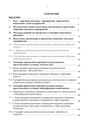 3
СОДЕРЖАНИЕ
ВВЕДЕНИЕ ………………… ……………………………………………….. 5
I. Роль спортивно-массовых мероприятий в физическом
воспитании детей и подростков ………………………………..… 6
II. Методические основы подготовки, организации и проведения
спортивно-массовых мероприятий ………………………………… 8
III. Методика разработки программы и сценария спортивного
праздника ………………………………………………………..……. 13
IV. Подготовка, организация и проведение спортивно-массовых
мероприятий ………………………………………………………….. 16
1V.1. Подготовка, организация и проведение соревнований «Веселые
старты»………………………………………………………………….. 16
1V.1.1. Образцы основных документов проведения спортивных
мероприятий……………………………………………………………. 26
1V.2. Подготовка, организация и проведение соревнований «Веселая
спортивная радуга» …………………………………………………… 32
V. Сценарий проведения спортивно-художественного
представления в условиях детского сада ……………………..…… 42
V.1. План-сценарий проведения спортивно-художественного
представления «Весенний бал»… …………………………….….…… 43
V.2. План-сценарий спортивного праздника «Рассказ о спортивной
школе!» …………………………………………………………………. 47
V.3. Сценарий физкультурного праздника для детей среднего и старшего
дошкольного возраста «Физкульт-Ура!» ……………………………… 54
VI. Сценарий проведения спортивно-художественного
представления в условиях общеобразовательной школы ……… 60
V1.1 Проведение массового спортивно-художественного представления
в общеобразовательной школе…………………………………………. 60
V1.2. План-сценарий организации и проведения массового спортивно-
художественного праздника, посвящённого «Дню здоровья»………. 63
V1.3. План-сценарий организации и проведения массового спортивно-
художественного праздника, посвящённого «Дню защитника
Отечества»……………………………………………………………….. 66
V1.4. Сценарий праздника физической культуры «Дружите со
спортом!» ……………………………………………………………….. 69
Copyright ОАО «ЦКБ «БИБКОМ» & ООО «Aгентство Kнига-Cервис»
 