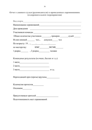 30
Отчет главного судьи (руководителя) о проведенных соревнованиях
(оздоровительном мероприятии)
Вид спорта_________________________________________________________
Наименование соревнований________________________________________
Дата проведения _______________________________________________
Участвовали команды ______________________________________________
Общее количество участников ________, тренеров ________судей ______
Из них юношей _______ чел., девушек_____ чел
По возрасту: 19…., ____,_____,______,______
по мастерству: КМС_________МСМК_______
1 разряд _______ , 2 разряд__________ человек
Командные результаты (в очках, баллах и т.д.)
1 место______________________________
2 место______________________________
3 место______________________________ и т.д.
Переходящий приз (призы) вручены____________
Количество протестов__________
Отклонено_________
Присутствовало зрителей _____________________
Подготовленность мест соревнований
Copyright ОАО «ЦКБ «БИБКОМ» & ООО «Aгентство Kнига-Cервис»
 