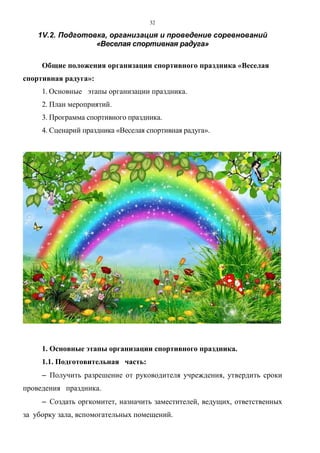 32
1V.2. Подготовка, организация и проведение соревнований
«Веселая спортивная радуга»
Общие положения организации спортивного праздника «Веселая
спортивная радуга»:
1. Основные этапы организации праздника.
2. План мероприятий.
3. Программа спортивного праздника.
4. Сценарий праздника «Веселая спортивная радуга».
1. Основные этапы организации спортивного праздника.
1.1. Подготовительная часть:
−−−− Получить разрешение от руководителя учреждения, утвердить сроки
проведения праздника.
−−−− Создать оргкомитет, назначить заместителей, ведущих, ответственных
за уборку зала, вспомогательных помещений.
Copyright ОАО «ЦКБ «БИБКОМ» & ООО «Aгентство Kнига-Cервис»
 