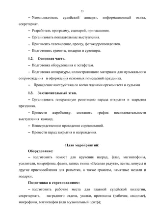 33
−−−− Укомплектовать судейский аппарат, информационный отдел,
секретариат.
−−−− Разработать программу, сценарий, приглашения.
−−−− Организовать показательные выступления.
−−−− Пригласить телевидение, прессу, фотокорреспондентов.
−−−− Подготовить грамоты, подарки и сувениры.
1.2. Основная часть.
−−−− Подготовка оборудования к эстафетам.
−−−− Подготовка аппаратуры, иллюстративного материала для музыкального
сопровождения и оформления основных помещений праздника.
−−−− Проведение инструктажа со всеми членами оргкомитета и судьями
1.3. Заключительный этап.
−−−− Организовать генеральную репетицию парада открытия и закрытия
праздника.
−−−− Провести жеребьевку, составить график последовательности
выступления команд.
−−−− Непосредственное проведение соревнований.
−−−− Провести парад закрытия и награждения.
План мероприятий:
Оборудование:
−−−− подготовить помост для вручения наград, флаг, магнитофоны,
усилители, микрофоны, факел, запись гимна «Веселая радуга», ленты, конусы и
другие приспособления для разметки, а также грамоты, памятные медали и
подарки;
Подготовка к соревнованиям:
−−−− подготовить рабочие места для главной судейской коллегии,
секретариата, наградного отдела, указки, протоколы (рабочие, сводные),
микрофоны, магнитофон (или музыкальный центр);
Copyright ОАО «ЦКБ «БИБКОМ» & ООО «Aгентство Kнига-Cервис»
 