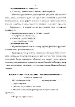 34
Церемониал открытия праздника:
−−−− на площадку выносят факел и эмблему «Веселая радуга».
−−−− Первыми идут спортсмены, несущие факел, флаг, затем идут почетные
гости, судьи, выводящий судья (или судья при участниках) и участники.
Капитан команды несет трафарет с названием команды. Произносится клятва
главным судьей или почетным гостем. Соревнования объявляются открытыми.
Соревнования и показательные выступления (или концертная
программа):
−−−− соревнования проводятся по возрастным группам;
−−−− по оздоровительной аэробике;
−−−− по веселым стартам (эстафетам);
−−−− показательные выступления.
Церемониал закрытия
−−−− Всеучастникимаршемвыходятнаплощадку,берутсязаруки,образуякруг,сарены
выноситсяфакел.Проводитсянаграждение.
−−−− Перед награждением организуются показательные выступления. Чтобы сократить
время награждения, это мероприятие проводится сразу после окончания в каждом виде
соревнований. Вначале награждаются победители, затем каждый участник праздника
дипломами, грамотами, ценными подарками или призами. Главный судья благодарит всех за
участие в соревнованиях и поздравляет с достигнутыми успехами. Праздник объявляется
закрытым.
Программа спортивного праздника «Веселая спортивная радуга»
(для детей и взрослых)………
Город (место проведения) ……. время проведения …………
1. Парад открытия.
2. Приветствие участников праздника.
3. Общая зарядка для всех участвующих в соревновательной
программе.
4. Программа соревнований:
Copyright ОАО «ЦКБ «БИБКОМ» & ООО «Aгентство Kнига-Cервис»
 
