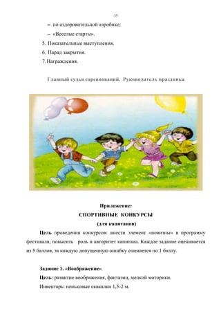 35
−−−− по оздоровительной аэробике;
−−−− «Веселые старты».
5. Показательные выступления.
6. Парад закрытия.
7. Награждения.
Главный судья соревнований. Руководитель праздника
Приложение:
СПОРТИВНЫЕ КОНКУРСЫ
(для капитанов)
Цель проведения конкурсов: внести элемент «новизны» в программу
фестиваля, повысить роль и авторитет капитана. Каждое задание оценивается
из 5 баллов, за каждую допущенную ошибку снимается по 1 баллу.
Задание 1. «Воображение»
Цель: развитие воображения, фантазии, мелкой моторики.
Инвентарь: пеньковые скакалки 1,5-2 м.
Copyright ОАО «ЦКБ «БИБКОМ» & ООО «Aгентство Kнига-Cервис»
 