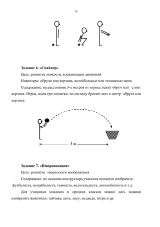 38
Задание 6. «Снайпер»
Цель: развитие ловкости, координации движений.
Инвентарь: обручи или корзина, волейбольные или теннисные мячи.
Содержание: на расстоянии 3-х метров от игрока лежит обруч или стоит
корзина. Игрок, имея три попытки, по сигналу бросает мяч в центр обруча или
корзину.
3 м
Задание 7. «Импровизация»
Цель: развитие творческого воображения
Содержание: по заданию инструктора участник пытается изобразить:
футболиста, волейболиста, гимнаста, велосипедиста, автомобилиста и т.д.
Для учащихся младших и средних классов можно дать задание
изобразить животных: зайчика, кота, лису, медведя, тигра и др.
Copyright ОАО «ЦКБ «БИБКОМ» & ООО «Aгентство Kнига-Cервис»
 
