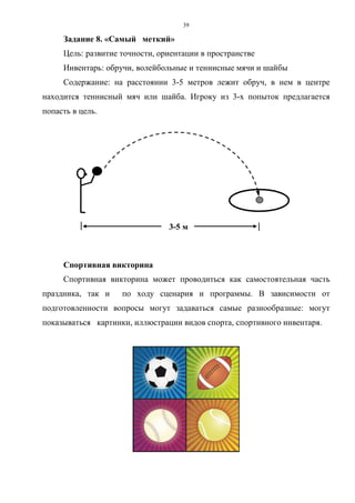 39
Задание 8. «Самый меткий»
Цель: развитие точности, ориентации в пространстве
Инвентарь: обручи, волейбольные и теннисные мячи и шайбы
Содержание: на расстоянии 3-5 метров лежит обруч, в нем в центре
находится теннисный мяч или шайба. Игроку из 3-х попыток предлагается
попасть в цель.
3-5 м
Спортивная викторина
Спортивная викторина может проводиться как самостоятельная часть
праздника, так и по ходу сценария и программы. В зависимости от
подготовленности вопросы могут задаваться самые разнообразные: могут
показываться картинки, иллюстрации видов спорта, спортивного инвентаря.
Copyright ОАО «ЦКБ «БИБКОМ» & ООО «Aгентство Kнига-Cервис»
 
