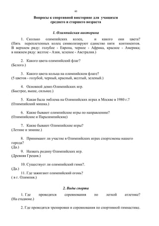 40
Вопросы к спортивной викторине для учащихся
среднего и старшего возраста
1. Олимпийская викторина
1. Сколько олимпийских колец, и какого они цвета?
(Пять переплетенных колец символизируют единство пяти континентов.
В верхнем ряду: голубое - Европа, черное - Африка, красное - Америка;
в нижнем ряду: желтое - Азия, зеленое - Австралия.)
2. Какого цвета олимпийский флаг?
(Белого.)
3. Какого цвета кольца на олимпийском флаге?
(5 цветов - голубой, черный, красный, желтый, зеленый.)
4. Основной девиз Олимпийских игр.
(Быстрее, выше, сильнее.)
5. Какая была эмблема на Олимпийских играх в Москве в 1980 г.?
(Олимпийский мишка.)
6. Какие бывают олимпийские игры по направлению?
(Олимпийские и Паралимпийские)
7. Какие бывают Олимпийские игры?
(Летние и зимние.)
8. Принимают ли участие в Олимпийских играх спортсмены нашего
города?
(Да.)
9. Назвать родину Олимпийских игр.
(Древняя Греция.)
10. Существует ли олимпийский гимн?.
(Да.)
11. Где зажигают олимпийский огонь?
( в г. Олимпия.)
2. Виды спорта
1. Где проводятся соревнования по легкой атлетике?
(На стадионе.)
2. Где проводятся тренировки и соревнования по спортивной гимнастике.
Copyright ОАО «ЦКБ «БИБКОМ» & ООО «Aгентство Kнига-Cервис»
 