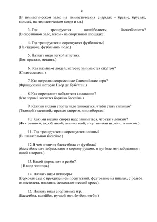41
(В гимнастическом зале: на гимнастических снарядах - бревне, брусьях,
кольцах, на гимнастическом ковре и т.д.)
3. Где тренируются волейболисты, баскетболисты?
(В спортивном зале, летом - на спортивной площадке.)
4. Где тренируются и соревнуются футболисты?
(На стадионе, футбольном поле.)
5. Назвать виды легкой атлетики.
(Бег, прыжки, метание.)
6. Как называют людей, которые занимаются спортом?
(Спортсменами.)
7. Кто возродил современные Олимпийские игры?
(Французский историк Пьер де Кубертен.)
8. Как определяют победителя в плавании?
(Кто первый коснется бортика бассейна.)
9. Какими видами спорта надо заниматься, чтобы стать сильным?
(Тяжелой атлетикой, гиревым спортом, многоборьем.)
10. Какими видами спорта надо заниматься, что стать ловким?
(Фехтованием, акробатикой, гимнастикой, спортивными играми, теннисом.)
11. Где тренируются и соревнуются пловцы?
(В плавательном бассейне.)
12.В чем отличие баскетбола от футбола?
(баскетболе мяч забрасывают в корзину руками, в футболе мяч забрасывают
ногой в ворота.)
13. Какой формы мяч в регби?
( В виде эллипса.)
14. Назвать виды пятиборья.
(Верховая езда с преодолением препятствий, фехтование на шпагах, стрельба
из пистолета, плавание, легкоатлетический кросс).
15. Назвать виды спортивных игр.
(Баскетбол, волейбол, ручной мяч, футбол, регби.)
Copyright ОАО «ЦКБ «БИБКОМ» & ООО «Aгентство Kнига-Cервис»
 