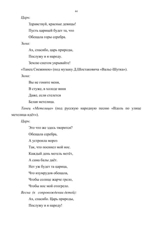44
Царь:
Здравствуй, красные девицы!
Пусть царицей будет та, что
Обещала горы серебра.
Зима:
Ах, спасибо, царь природы,
Послужу и я народу.
Землю снегом укрывайте!
«Танец Снежинок» (под музыку Д.Шостаковича «Вальс-Шутка»).
Зима:
Вы не гоните меня,
В стуже, в холоде виня
Даже, если стелется
Белая метелица.
Танец «Метелица» (под русскую народную песню «Вдоль по улице
метелица идёт»).
Царь:
Это что же здесь творится?
Обещала серебра,
А устроила мороз
Так, что посинел мой нос.
Каждый день метель метёт,
А сама балы даёт.
Нет уж будет та царица,
Что изумрудов обещала,
Чтобы солнце жарче грело,
Чтобы нос мой отогрело.
Весна (в сопровождении детей):
Ах, спасибо. Царь природы,
Послужу и я народу!
Copyright ОАО «ЦКБ «БИБКОМ» & ООО «Aгентство Kнига-Cервис»
 