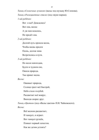 45
Танец «Солнечных лучиков» (вальс под музыку Ю.Слонова).
Танец «Разноцветные стяги» (под звуки марша).
1-ый ребёнок:
Вот и всё! Дождались!
Вот она, весна:
А уж нам казалось,
Не придёт она.
2-ый ребёнок:
Долгий путь прошла весна,
Чтобы вновь придти
Осень, долгая зима
Встретились в пути.
3-ый ребёнок:
Но назло невзгодам,
Будто в чудном сне,
Ожила природа.
Так привет весна.
Весна:
Оживает природа,
Солнце греет всё быстрей,
Небо стало голубей.
Расцветает всё вокруг,
Выходи скорее друг.
Танец «Цветов» (под «Вальс цветов» П.И. Чайковского).
Весна:
Всё весною расцветает,
И танцует, и играет.
Вот танцует ручеёк,
Пляшет первый лепесток.
Как же детям устоять?
Copyright ОАО «ЦКБ «БИБКОМ» & ООО «Aгентство Kнига-Cервис»
 
