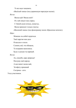 46
То же надо танцевать.
«Весёлый танец» (под украинскую народную песню).
Весна:
Весна идёт! Весна поёт!
И с ней ликует весь народ.
С Зимой ушли печаль, ненастье,
Весна приносит только счастье.
«Весенний танец» (под фонограмму песни «Крылатые качели»).
Царь:
Можешь ты собой гордиться.
Твоё царство нам дало
И веселье и тепло.
Словом, всё, что обещала,
То исправно выполняла.
Будь и дальше ты царицей.
Весна:
Ах, спасибо, царь природы!
Послужу ещё народу.
А как минет месяц май,
Эстафету принимай
Сестрица - лето.
Уход участников.
Copyright ОАО «ЦКБ «БИБКОМ» & ООО «Aгентство Kнига-Cервис»
 