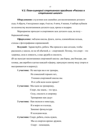 47
V.2. План-сценарий спортивного праздника «Рассказ о
спортивной школе!»
Оборудование: стульчики или скамейки для воспитанников детского
сада, 4 обруча, 4 воздушных шара, 4 кегли, 4 мяча, 4 мешка, 4 набора кубиков
по количеству воспитанников детского сада, призы и подарки.
Мероприятие проходит в спортивном зале детского сада, на полу –
борцовский ковер.
Оформление: эмблема школы, флаги, ленты, олимпийские кольца,
стенды с фотографиями соревнований.
Ведущий: Здравствуйте, ребята. Мы пришли к вам сегодня, чтобы
рассказать о школе, но не об обычной, а – спортивной. Потому, что спорт – это
здоровье, сила и ловкость, а еще дружба и смелость.
(В зал выходят воспитанники спортивной школы: два борца, два боксера, два
пловца, два акробата одетые каждый в форму, присущую своему виду спорта и
выстраиваются в шеренгу).
1 участник: Не мастера мы и не тренеры,
Но сожалений горьких нет,
Ученики спортивной школы мы.
И от себя всем шлем привет!
2 участник: Мы идем на тренировку,
Спорт, мы знаем, - это труд.
Силу, смелость и сноровку
Тренировки нам дадут
3 участник: Нам пилюли и микстуру,
И в мороз и в холода,
Заменяет физкультура
И холодная вода.
4 участник: Спорт, ребята, очень нужен,
Мы со спортом крепко дружим.
Спорт – помощник,
Copyright ОАО «ЦКБ «БИБКОМ» & ООО «Aгентство Kнига-Cервис»
 