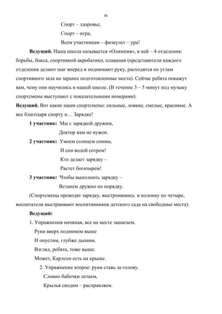 48
Спорт – здоровье,
Спорт – игра,
Всем участникам – физкульт – ура!
Ведущий. Наша школа называется «Олимпия», в ней – 4 отделения:
борьбы, бокса, спортивной акробатики, плавания (представители каждого
отделения делают шаг вперед и поднимают руку, расходятся по углам
спортивного зала на заранее подготовленные места). Сейчас ребята покажут
вам, чему они научились в нашей школе. (В течение 3 – 5 минут под музыку
спортсмены выступают с показательными номерами).
Ведущий. Вот какие наши спортсмены: сильные, ловкие, смелые, красивые. А
все благодаря спорту и… Зарядке!
1 участник: Мы с зарядкой дружим,
Доктор нам не нужен.
2 участник: Умоем солнцем спины,
И сон водой сотрем!
Кто делает зарядку –
Растет богатырем!
3 участник: Чтобы выполнить зарядку –
Встанем дружно по порядку.
(Спортсмены проводят зарядку, выстроившись в колонну по четыре,
воспитатели выстраивают воспитанников детского сада на свободные места).
Ведущий:
1. Упражнения начиная, все на месте зашагаем.
Руки вверх поднимем выше
И опустим, глубже дышим.
Взгляд, ребята, тоже выше.
Может, Карлсон есть на крыше.
2. Упражнение второе: руки ставь за голову.
Словно бабочки летаем,
Крылья сводим – расправляем.
Copyright ОАО «ЦКБ «БИБКОМ» & ООО «Aгентство Kнига-Cервис»
 