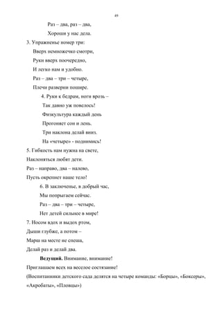 49
Раз – два, раз – два,
Хороши у нас дела.
3. Упражненье номер три:
Вверх немножечко смотри,
Руки вверх поочередно,
И легко нам и удобно.
Раз – два – три – четыре,
Плечи разверни пошире.
4. Руки к бедрам, ноги врозь –
Так давно уж повелось!
Физкультура каждый день
Прогоняет сон и лень.
Три наклона делай вниз.
На «четыре» - поднимись!
5. Гибкость нам нужна на свете,
Наклоняться любят дети.
Раз – направо, два – налево,
Пусть окрепнет наше тело!
6. В заключенье, в добрый час,
Мы попрыгаем сейчас.
Раз – два – три – четыре,
Нет детей сильнее в мире!
7. Носом вдох и выдох ртом,
Дыши глубже, а потом –
Марш на месте не спеша,
Делай раз и делай два.
Ведущий. Внимание, внимание!
Приглашаем всех на веселое состязание!
(Воспитанники детского сада делятся на четыре команды: «Борцы», «Боксеры»,
«Акробаты», «Пловцы»)
Copyright ОАО «ЦКБ «БИБКОМ» & ООО «Aгентство Kнига-Cервис»
 