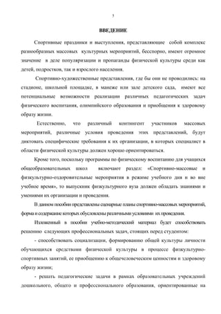 5
ВВЕДЕНИЕ
Спортивные праздники и выступления, представляющие собой комплекс
разнообразных массовых культурных мероприятий, бесспорно, имеют огромное
значение в деле популяризации и пропаганды физической культуры среди как
детей, подростков, так и взрослого населения.
Спортивно-художественные представления, где бы они не проводились: на
стадионе, школьной площадке, в манеже или зале детского сада, имеют все
потенциальные возможности реализации различных педагогических задач
физического воспитания, олимпийского образования и приобщения к здоровому
образу жизни.
Естественно, что различный контингент участников массовых
мероприятий, различные условия проведения этих представлений, будут
диктовать специфические требования к их организации, в которых специалист в
области физической культуры должен хорошо ориентироваться.
Кроме того, поскольку программы по физическому воспитанию для учащихся
общеобразовательных школ включают раздел: «Спортивно-массовые и
физкультурно-оздоровительные мероприятия в режиме учебного дня и во вне
учебное время», то выпускник физкультурного вуза должен обладать знаниями и
умениями их организации и проведения.
В данном пособии представлены сценарные планы спортивно-массовых мероприятий,
формаисодержаниекоторыхобусловленыразличнымиусловиями ихпроведения.
Изложенный в пособии учебно-методический материал будет способствовать
решению следующих профессиональных задач, стоящих перед студентом:
- способствовать социализации, формированию общей культуры личности
обучающихся средствами физической культуры в процессе физкультурно-
спортивных занятий, ее приобщению к общечеловеческим ценностям и здоровому
образу жизни;
- решать педагогические задачи в рамках образовательных учреждений
дошкольного, общего и профессионального образования, ориентированные на
Copyright ОАО «ЦКБ «БИБКОМ» & ООО «Aгентство Kнига-Cервис»
 