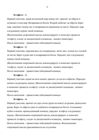 50
Эстафета – 1.
Первый участник, зажав воздушный шар между ног, прыгает до обруча и
оставляет в нем шар. Возвращается бегом. Второй добегает до обруча, берет
шар, зажимает между ног и возвращается прыжками на место. Передает шар
следующему игроку своей команды.
(Воспитанники спортивной школы демонстрируют и помогают провести
эстафету, следят за дисциплиной в командах, меняют инвентарь).
После окончания – приветствие победившей команде.
Эстафета – 2.
Первый участник, передвигаясь на четвереньках, катит мяч, толкая его головой
до кегли. Берет в руки мяч и возвращается бегом. Передает мяч следующему
игроку своей команды.
(Воспитанники спортивной школы демонстрируют и помогают провести
эстафету, следят за дисциплиной в командах, меняют инвентарь).
После окончания – приветствие победившей команде.
Эстафета – 3.
Первый участник, надев на ноги мешок, прыгает до кегли и обратно. Передает
мешок следующему игроку. (Воспитанники спортивной школы демонстрируют
и помогают провести эстафету, следят за дисциплиной в командах, меняют
инвентарь).
После окончания – приветствие победившей команде.
Эстафета – 4.
Первый участник, прыгает на двух ногах (руки на поясе) до рукава, проползает
рукав. Берет из обруча один из кубиков и возвращается бегом. Складывает
кубик в мешок, принадлежащий команде, передает эстафету следующему
игроку. (Воспитанники спортивной школы демонстрируют и помогают
провести эстафету, следят за дисциплиной в командах, меняют инвентарь).
После окончания – приветствие победившей команде. Воспитанники
спортивной школы присаживаются на стульчики.
Copyright ОАО «ЦКБ «БИБКОМ» & ООО «Aгентство Kнига-Cервис»
 