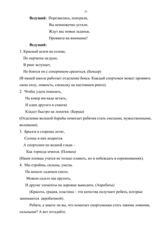 51
Ведущий: Порезвились, поиграли,
Вы немножечко устали.
Ждут вас новые заданья,
Проявите-ка внимание!
Ведущий:
1. Красный шлем на голове,
По перчатке на руке,
В ринг вступает,
Не боится он с соперником сразиться. (Боксер)
(В нашей школе работает отделение бокса. Каждый спортсмен может проявить
свою силу, ловкость, смекалку на настоящем ринге).
2. Чтобы удаль показать,
На ковер им надо встать,
И один другого в схватке
Кладет быстро на лопатки. (Борцы)
(Отделение вольной борьбы помогает ребятам стать смелыми, мужественными,
волевыми).
3. Брызги в стороны летят,
Солнце в них искрится.
А спортсмен по водной глади –
Как торпеда мчится. (Пловец)
(Наши пловцы учатся не только плавать, но и побеждать в соревнованиях).
4. Мы стройны, сильны, умелы.
На шпагат садимся смело.
Можем сальто мы крутить,
И другие элементы на дорожке выводить. (Акробаты)
(Красота, грация, пластика – эти качества получают ребята, которые
занимаются акробатикой).
Ребята, а знаете ли вы, что помогает спортсменам стать такими ловкими,
сильными? А вот отгадайте.
Copyright ОАО «ЦКБ «БИБКОМ» & ООО «Aгентство Kнига-Cервис»
 