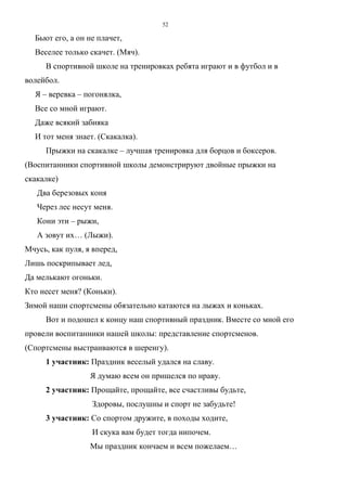 52
Бьют его, а он не плачет,
Веселее только скачет. (Мяч).
В спортивной школе на тренировках ребята играют и в футбол и в
волейбол.
Я – веревка – погонялка,
Все со мной играют.
Даже всякий забияка
И тот меня знает. (Скакалка).
Прыжки на скакалке – лучшая тренировка для борцов и боксеров.
(Воспитанники спортивной школы демонстрируют двойные прыжки на
скакалке)
Два березовых коня
Через лес несут меня.
Кони эти – рыжи,
А зовут их… (Лыжи).
Мчусь, как пуля, я вперед,
Лишь поскрипывает лед,
Да мелькают огоньки.
Кто несет меня? (Коньки).
Зимой наши спортсмены обязательно катаются на лыжах и коньках.
Вот и подошел к концу наш спортивный праздник. Вместе со мной его
провели воспитанники нашей школы: представление спортсменов.
(Спортсмены выстраиваются в шеренгу).
1 участник: Праздник веселый удался на славу.
Я думаю всем он пришелся по нраву.
2 участник: Прощайте, прощайте, все счастливы будьте,
Здоровы, послушны и спорт не забудьте!
3 участник: Со спортом дружите, в походы ходите,
И скука вам будет тогда нипочем.
Мы праздник кончаем и всем пожелаем…
Copyright ОАО «ЦКБ «БИБКОМ» & ООО «Aгентство Kнига-Cервис»
 