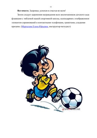53
Все вместе. Здоровья, успехов и счастья во всем!
Затем следует церемония награждения всех воспитанников детского сада
флажками с эмблемой нашей спортивной школы, календарями с изображением
элементов соревнований и контактными телефонами, грамотами, сладкими
призами. (Мерхалева Елена Юрьевна, инструктор-методист)
Copyright ОАО «ЦКБ «БИБКОМ» & ООО «Aгентство Kнига-Cервис»
 