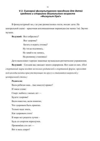54
V.3. Сценарий физкультурного праздника для детей
среднего и старшего дошкольного возраста
«Физкульт-Ура!»
В физкультурный зал, где уже разместились гости, входят дети. На
центральной сцене – красочная аппликационная пирамидка (не менее 1м). Звучит
музыка.
Ведущий: Все собрались?
Все здоровы?
Бегать и играть готовы?
Ну тогда подтянись,
Не зевай и не ленись,
На разминку становись!
Дети выполняют хорошо знакомые музыкально-ритмические упражнения.
Ведущий: Сегодня вас ожидает много сюрпризов. Вот один из них. (Под
спортивный марш входят несколько родителей в спортивной форме, проходят
под аплодисменты присутствующих по кругу и становятся шеренгой у
центральной стены.)
Родители:
Всем ребятам наш... (все вместе) привет!
И такое слово:
Спорт любите с малых лет —
Будете здоровы!
Всем известно, всем понятно,
Что здоровым быть приятно.
Только надо знать,
Как здоровым стать!
В мире нет рецепта лучше –
Будь со спортом неразлучен.
Проживёшь сто лет —
Вот и весь секрет!
Copyright ОАО «ЦКБ «БИБКОМ» & ООО «Aгентство Kнига-Cервис»
 