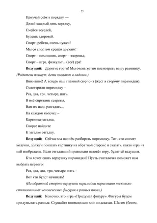 55
Приучай себя к порядку —
Делай каждый день зарядку,
Смейся веселей,
Будешь здоровей.
Спорт, ребята, очень нужен!
Мы со спортом крепко дружим!
Спорт – помощник, спорт – здоровье,
Спорт – игра, физкульт... (все) ура!
Ведущий: Дорогие гости! Мы очень хотим посмотреть вашу разминку.
(Родители пляшут, дети хлопают в ладоши.)
Внимание! А теперь наш главный сюрприз (жест в сторону пирамидки).
Смастерили пирамидку –
Раз, два, три, четыре, пять.
В неё спрятаны секреты,
Вам их надо разгадать...
На каждом колечке –
Картинка-загадка,
Скорее найдите
К загадке отгадку.
Ведущий: Сейчас мы начнём разбирать пирамидку. Тот, кто снимет
колечко, должен показать картинку на обратной стороне и сказать, какая игра на
ней изображена. Если отгадавший правильно назовёт игру, будет её ведущим.
Кто хочет снять верхушку пирамидки? Пусть считалочка поможет нам
выбрать первого:
Раз, два, два, три, четыре, пять –
Вот кто будет начинать!
(На обратной стороне верхушки пирамидки нарисовано несколько
стилизованных человеческих фигурок в разных позах.)
Ведущий: Конечно, это игра «Придумай фигуру». Фигуры будем
придумывать разные. Слушайте внимательно мои подсказки. Шагом (бегом,
Copyright ОАО «ЦКБ «БИБКОМ» & ООО «Aгентство Kнига-Cервис»
 
