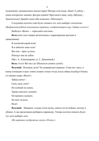 56
подскоками, танцевальным шагом) марш! Фигура стоя (сидя, лёжа)! А сейчас –
самое интересное задание: фигуры вдвоём! Пригласите маму, папу, бабушку...
Замечательно! Давайте сами себя похвалим: «Молодцы!»
Следующее колечко тоже будет снимать тот, кого выберет считалочка.
(Выбранный ребёнок показывает картинку, изображающую игру «Зайцы и волк!»)
Выбегает «Волк» — взрослый в костюме.
Волк (поет или говорит речитативом с характерными жестами и
движениями).
Я лохматый серый волк!
Я в зайчатах знаю толк!
Все они – прыг да скок,
Попадут мне на зубок.
(Муз. А. Александрова, сл. Г. Демыкиной.)
Волк. А-а-а! Вот вы где! (Пытается словить детей.)
Ведущий: Подожди, волк! Ты неправильно играешь. Стань вот здесь, в
конце площадки и жди: ловить можно только тогда, когда зайцы подойдут близко,
а я громко скажу «Волк!».
Зайцы скачут –
Скок, скок, скок! –
На зелёный на лужок,
Травку щиплют, кушают,
Осторожно слушают,
Не идёт ли волк.
Волк!
Ведущий: Наверное, стыдно стало волку, никого он не поймал, потому и
убежал. А мы продолжаем разбирать пирамидку. Теперь колечко снимать будет
тот, кого выберет юла.
(На картинке изображена сказка «Репка».)
Copyright ОАО «ЦКБ «БИБКОМ» & ООО «Aгентство Kнига-Cервис»
 