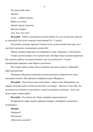 58
На улицу свой хвост.
Припев:
А мы — ребята смелые,
Живи и не тужи!
Зимой в пруду купаются
Весёлые моржи!
Ать! Ать! Ать! Ать!
Ведущий: Ребята, следующее колечко снимет тот, кто лучше всех прыгает
со скакалкой. Кто хочет показать свои умения? (4—5 детей.)
Похлопаем лучшему прыгуну! Сейчас он не только назовёт нам игру, но и
сам будет назначать «ловишками» родителей!
Ребята, скажите взрослым, кто побеждает в игре «Ловишка с ленточками».
Теперь колечко снимет тот из родителей, чей обруч будет дольше вращаться.
Но, конечно, ребята, им нужно показать, как это делается (4—5 детей
одновременно вращают свои обручи «волчком»).
Вот теперь мамы и папы смогут показать нам свою ловкость. Передайте
обручи родителям!
Похвалим победителя громкими аплодисментами и попросим его снять
последнее колечко. (На картинке изображена игра «Жмурки».)
Ведущий: Пусть будет двое участников – мама и папа. Напоминаю: на
первую мелодию идём за ними на носочках, на вторую – убегаем от них. Все, кто
не попался ни одному из участников, станьте на средину площадки – пусть все
видят самых ловких ребят!
Ведущий: Это ещё не всё. Наши сюрпризы продолжаются!
(Открывается дверь, входят нарядные повара с самоваром и подносом с
угощением.)
Повара:
Поиграли?
Поплясали?
«Нагуляли» аппетит?
Copyright ОАО «ЦКБ «БИБКОМ» & ООО «Aгентство Kнига-Cервис»
 
