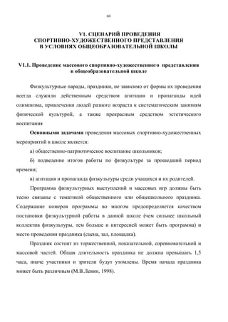 60
V1. СЦЕНАРИЙ ПРОВЕДЕНИЯ
СПОРТИВНО-ХУДОЖЕСТВЕННОГО ПРЕДСТАВЛЕНИЯ
В УСЛОВИЯХ ОБЩЕОБРАЗОВАТЕЛЬНОЙ ШКОЛЫ
V1.1. Проведение массового спортивно-художественного представления
в общеобразовательной школе
Физкультурные парады, праздники, не зависимо от формы их проведения
всегда служили действенным средством агитации и пропаганды идей
олимпизма, привлечения людей разного возраста к систематическим занятиям
физической культурой, а также прекрасным средством эстетического
воспитания
Основными задачами проведения массовых спортивно-художественных
мероприятий в школе является:
а) общественно-патриотическое воспитание школьников;
б) подведение итогов работы по физкультуре за прошедший период
времени;
в) агитация и пропаганда физкультуры среди учащихся и их родителей.
Программа физкультурных выступлений и массовых игр должны быть
тесно связаны с тематикой общественного или общешкольного праздника.
Содержание номеров программы во многом предопределяется качеством
постановки физкультурной работы в данной школе (чем сильнее школьный
коллектив физкультуры, тем больше и интересней может быть программа) и
место проведения праздника (сцена, зал, площадка).
Праздник состоит из торжественной, показательной, соревновательной и
массовой частей. Общая длительность праздника не должна превышать 1,5
часа, иначе участники и зрители будут утомлены. Время начала праздника
может быть различным (М.В.Левин, 1998).
Copyright ОАО «ЦКБ «БИБКОМ» & ООО «Aгентство Kнига-Cервис»
 