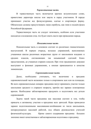 61
Торжественная часть
В торжественную часть включается краткое вступительное слово,
приветствие директора школы или завуча и парад участников. В параде
принимают участие все физкультурники, одетые в спортивную форму.
Обязательно должны присутствовать такие атрибуты, как гимн и подъём флага
Российской федерации.
Торжественную часть не следует затягивать, особенно если участники
находятся в положении стоя, что будет иметь место при проведении парада.
Показательная часть
Показательная часть в основном состоит из различных гимнастических
выступлений. В первую очередь, вольных упражнений, выполняемых
учащимися школы различных возрастных групп от школьников младших и
средних классов, составляющих так называемый «детский блок»
представления, до учащихся старших классов. При этом традиционно девушки
выступают в фоновых упражнениях, а юноши привлекаются в качестве
знаменосцев.
Соревновательная часть
Далее, необходимо учитывать, что включение в праздник
соревновательной части возможно только в спортивном зале или на площадке.
Во всех соревновательных номерах праздника могут принимать участие только
школьники среднего и старшего возраста, причём все заранее осмотренные
врачом. Необходимо заблаговременно продумать и подготовить все детали
соревнований.
Задача такой части праздника как массовая состоит в том, чтобы
привлечь к активному участию в празднике всех зрителей. Игры проводятся
заранее подготовленными массовиками-затейниками из числа школьников,
интересующихся массовой работой, под общим руководством учителей
физической культуры. Кроме самого содержания праздника большое
значение имеет качественная и заблаговременная подготовка к празднику.
Copyright ОАО «ЦКБ «БИБКОМ» & ООО «Aгентство Kнига-Cервис»
 