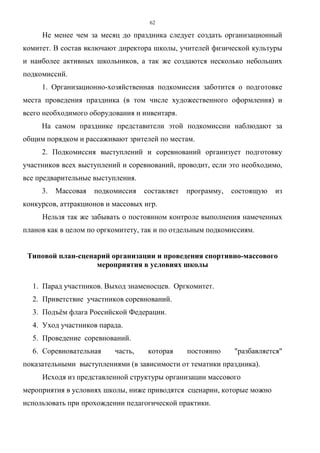 62
Не менее чем за месяц до праздника следует создать организационный
комитет. В состав включают директора школы, учителей физической культуры
и наиболее активных школьников, а так же создаются несколько небольших
подкомиссий.
1. Организационно-хозяйственная подкомиссия заботится о подготовке
места проведения праздника (в том числе художественного оформления) и
всего необходимого оборудования и инвентаря.
На самом празднике представители этой подкомиссии наблюдают за
общим порядком и рассаживают зрителей по местам.
2. Подкомиссия выступлений и соревнований организует подготовку
участников всех выступлений и соревнований, проводит, если это необходимо,
все предварительные выступления.
3. Массовая подкомиссия составляет программу, состоящую из
конкурсов, аттракционов и массовых игр.
Нельзя так же забывать о постоянном контроле выполнения намеченных
планов как в целом по оргкомитету, так и по отдельным подкомиссиям.
Типовой план-сценарий организации и проведения спортивно-массового
мероприятия в условиях школы
1. Парад участников. Выход знаменосцев. Оргкомитет.
2. Приветствие участников соревнований.
3. Подъём флага Российской Федерации.
4. Уход участников парада.
5. Проведение соревнований.
6. Соревновательная часть, которая постоянно "разбавляется"
показательными выступлениями (в зависимости от тематики праздника).
Исходя из представленной структуры организации массового
мероприятия в условиях школы, ниже приводятся сценарии, которые можно
использовать при прохождении педагогической практики.
Copyright ОАО «ЦКБ «БИБКОМ» & ООО «Aгентство Kнига-Cервис»
 