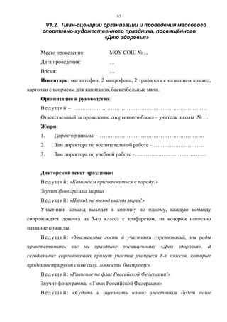 63
V1.2. План-сценарий организации и проведения массового
спортивно-художественного праздника, посвящённого
«Дню здоровья»
Место проведения: МОУ СОШ № ...
Дата проведения: …
Время: …
Инвентарь: магнитофон, 2 микрофона, 2 трафарета с названием команд,
карточки с вопросом для капитанов, баскетбольные мячи.
Организация и руководство:
Ведущий – …………………………………………………………………
Ответственный за проведение спортивного блока – учитель школы № …
Жюри:
1. Директор школы – …………………………………………………..
2. Зам директора по воспитательной работе – ………………………..
3. Зам директора по учебной работе –………………………………….
Дикторский текст праздника:
Ведущий: «Командам приготовиться к параду!»
Звучит фонограмма марша
Ведущий: «Парад, на выход шагом марш!»
Участники команд выходят в колонну по одному, каждую команду
сопровождает девочка из 3-го класса с трафаретом, на котором написано
название команды.
Ведущий: «Уважаемые гости и участники соревнований, мы рады
приветствовать вас на празднике посвященному «Дню здоровья». В
сегодняшних соревнованиях примут участие учащиеся 8-х классов, которые
продемонстрируют свою силу, ловкость, быстроту».
Ведущий: «Равнение на флаг Российской Федерации!»
Звучит фонограмма: « Гимн Российской Федерации»
Ведущий: «Судить и оценивать наших участников будет наше
Copyright ОАО «ЦКБ «БИБКОМ» & ООО «Aгентство Kнига-Cервис»
 