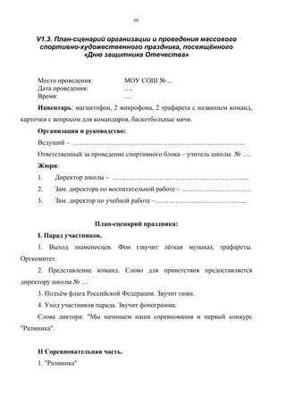 66
V1.3. План-сценарий организации и проведения массового
спортивно-художественного праздника, посвящённого
«Дню защитника Отечества»
Место проведения: МОУ СОШ № ...
Дата проведения: ….
Время: …
Инвентарь: магнитофон, 2 микрофона, 2 трафарета с названием команд,
карточки с вопросом для командиров, баскетбольные мячи.
Организация и руководство:
Ведущий – …………………………………………………………………..
Ответственный за проведение спортивного блока – учитель школы № ….
Жюри:
1. Директор школы – ………………………………………………….....
2. Зам. директора по воспитательной работе – ………………………….
3. Зам. директор по учебной работе –…………………………………..
План-сценарий праздника:
I. Парад участников.
1. Выход знаменосцев. Фон (звучит лёгкая музыка), трафареты.
Оргкомитет.
2. Представление команд. Слово для приветствия предоставляется
директору школы № …
3. Подъём флага Российской Федерации. Звучит гимн.
4. Уход участников парада. Звучит фонограмма.
Слова диктора: "Мы начинаем наши соревнования и первый конкурс
"Разминка".
II Соревновательная часть.
1. "Разминка"
Copyright ОАО «ЦКБ «БИБКОМ» & ООО «Aгентство Kнига-Cервис»
 
