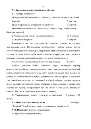 68
VI. Продолжение соревновательного блока.
1. "Конкурс капитанов":
а) "картошка" (капитаны чистят картошку, учитывается длина срезанной
кожуры) 3 минуты;
б) жонглирование 2-х медболов (количество) 3 минуты;
в) манная каша (капитаны 1 минуту едят манную кашу. Учитываются
быстрота, чистота).
2. "Танцевальный номер" (домашнее задание) до 3-х минут.
3. "Ведомый-ведущий" 4 минуты.
Вызываются по два участника от команды, одному из которых
завязываются глаза. На площадке размещаются 4 кубика разных цветов,
соответствующих цвету команд. В то время как первый участник с завязанными
глазами пытается найти кубик своей команды, второй участник должен с
помощью голосовых команд объяснить - где этот кубик находится.
4. "Эстафета" (комплексная). Участвует вся команда. 5 минут.
Первый участник бежит, перелазит через натянутую верёвку
(препятствие), разбирает противотанковую мину, далее разряжает автоматный
рожок, подбегает к гимнастическому мату, ложится и делает один выстрел по
кубику из пневматического ружья, возвращается тем же путём. Следующий
участник бежит, подлезает под натянутой верёвкой, собирает противотанковую
мину, заряжает автоматный рожок, подбегает к мату, ложится и делает один
выстрел по кубику, возвращается тем же путём и так далее. Побеждает
команда, быстрее и правильнее выполнившая задание.
5. "Перетягивание каната" (участвует 6 участников + 5 учениц + 15
минут.)
VII. Показательные выступления. 4 минуты.
Ведущий: "А сейчас, выступают представители акробатики!"
VIII. Подведение итогов. Награждение.
Уход участников (звучит марш).
Copyright ОАО «ЦКБ «БИБКОМ» & ООО «Aгентство Kнига-Cервис»
 