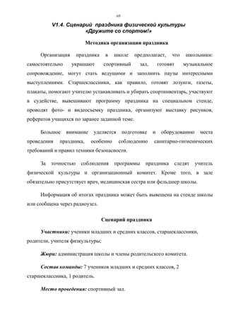 69
V1.4. Сценарий праздника физической культуры
«Дружите со спортом!»
Методика организации праздника
Организация праздника в школе предполагает, что школьники:
самостоятельно украшают спортивный зал, готовят музыкальное
сопровождение, могут стать ведущими и заполнить паузы интересными
выступлениями. Старшеклассники, как правило, готовят лозунги, газеты,
плакаты, помогают учителю устанавливать и убирать спортинвентарь, участвуют
в судействе, вывешивают программу праздника на специальном стенде,
проводят фото- и видеосъемку праздника, организуют выставку рисунков,
рефератов учащихся по заранее заданной теме.
Большое внимание уделяется подготовке и оборудованию места
проведения праздника, особенно соблюдению санитарно-гигиенических
требований и правил техники безопасности.
За точностью соблюдения программы праздника следят учитель
физической культуры и организационный комитет. Кроме того, в зале
обязательно присутствует врач, медицинская сестра или фельдшер школы.
Информация об итогах праздника может быть вывешена на стенде школы
или сообщена через радиоузел.
Сценарий праздника
Участники: ученики младших и средних классов, старшеклассники,
родители, учителя физкультуры;
Жюри: администрация школы и члены родительского комитета.
Состав команды: 7 учеников младших и средних классов, 2
старшеклассника, 1 родитель.
Место проведения: спортивный зал.
Copyright ОАО «ЦКБ «БИБКОМ» & ООО «Aгентство Kнига-Cервис»
 